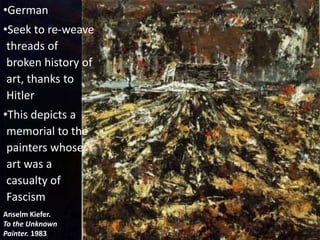Anselm Kiefer.
To the Unknown
Painter. 1983
•German
•Seek to re-weave
threads of
broken history of
art, thanks to
Hitler
•This depicts a
memorial to the
painters whose
art was a
casualty of
Fascism
 