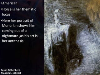 Susan Rothenberg.
Mondrian. 1983-84
•American
•Horse is her thematic
focus
•Here her portrait of
Mondrian shows him
coming out of a
nightmare ,as his art is
her antithesis
 