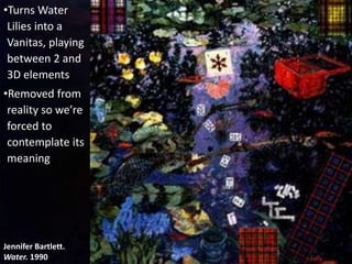 Jennifer Bartlett.
Water. 1990
•Turns Water
Lilies into a
Vanitas, playing
between 2 and
3D elements
•Removed from
reality so we’re
forced to
contemplate its
meaning
 