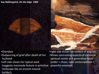 Kay Walkingstick. On the Edge. 1989
•Cherokee
•Outpouring of grief after death of her
husband
•Left side shows her typical work
(suggests manmade feature in primitive
landscape like an ancient mound
builder),
•right side shows her torrent of anguish
•Shows contrasting aspects of nature as
spiritual center and generative force
(order + chaos, calm contemplation +
powerful emotion)
 