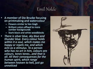• A member of Die Brucke focusing
on printmaking and watercolour
– Flowers similar to Van Gogh
– Brilliant colors affixed to more
somber backgrounds
– Stark black and white woodblocks
• There is silver blue, sky blue and
thunder blue. Every colour holds
within it a soul, which makes me
happy or repels me, and which
acts as a stimulus. To a person
who has no art in him, colours are
colours, tones tones...and that is
all. All their consequences for the
human spirit, which range
between heaven to hell, just go
unnoticed
 
