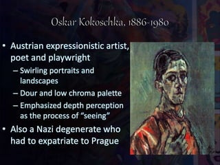 • Austrian expressionistic artist,
poet and playwright
– Swirling portraits and
landscapes
– Dour and low chroma palette
– Emphasized depth perception
as the process of “seeing”
• Also a Nazi degenerate who
had to expatriate to Prague
 