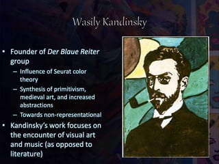 • Founder of Der Blaue Reiter
group
– Influence of Seurat color
theory
– Synthesis of primitivism,
medieval art, and increased
abstractions
– Towards non-representational
• Kandinsky’s work focuses on
the encounter of visual art
and music (as opposed to
literature)
 