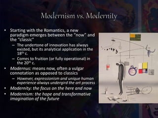 • Starting with the Romantics, a new
paradigm emerges between the “now” and
the “classic”
– The undertone of innovation has always
existed, but its analytical application in the
18th c.
– Comes to fruition (or fully operational) in
the 20th c.
• Modernus: means now, often a vulgar
connotation as opposed to classics
– However, expressionism and unique human
experience always undergird the art process
• Modernity: the focus on the here and now
• Modernism: the hope and transformative
imagination of the future
 