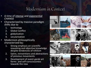 • A time of intense and exponential
CHANGE
• Characterized by massive paradigm
shifts due to
1. technology
2. Global Conflict
3. globalization
4. secularization
• Modernism philosophically
characterized by:
1. Strong emphasis on scientific
reasoning and objective knowledge
despite tendencies of nihilism
2. Satire, reinventions and abstractions
of previous movements
3. Development of avant-garde art
forms and self-consciousness
towards the new
 