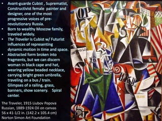 The Traveler, 1915 Liubov Popova
Russian, 1889-1924 Oil on canvas
56 x 41-1/2 in. (142.2 x 105.4 cm)
Norton Simon Art Foundation
• Avant-guarde Cubist , Suprematist,
Constructivist female painter and
designer, one of the most
progressive voices of pre-
revolutionary Russia.
• Born to wealthy Moscow family,
traveled widely.
• The Traveler is Cubist w/ Futurist
influences of representing
dynamic motion in time and space.
• Abstracted form broken into
fragments, but we can discern
woman in black cape and hat,
wearing yellow beaded necklace,
carrying bright green umbrella,
traveling on a bus / train.
Glimpses of a railing, grass,
banners, show scenery. Spiral
center.
 