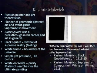 • Russian painter and art
theoretician.
• Pioneer of geometric abstract
art and avant-garde
Supremacist movement.
• Black Square was a
breakthrough in his career and
art in general.
• Black square = symbol of
supreme reality (feeling).
• White frame = boundary of the
universe.
• Simple yet profound, like
E=mc2
• White on White = purity
Malevich searches for the
ultimate painting
• Kasimir Malevich. Black
Quadrilateral, ñ. 1913-15.
• Kasimir Malevich. Suprematist
Composition: White on White.
1918
I felt only night within me and it was then
that I conceived the new art, which I
called Suprematism.
 