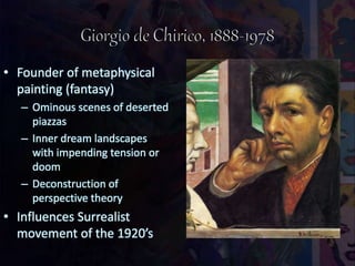 • Founder of metaphysical
painting (fantasy)
– Ominous scenes of deserted
piazzas
– Inner dream landscapes
with impending tension or
doom
– Deconstruction of
perspective theory
• Influences Surrealist
movement of the 1920’s
 