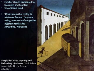 Giorgio de Chirico. Mystery and
Melancholy of a Street. 1914. Oil on
canvas. 88 x 72 cm. Private
collection.
• Familiar objects juxtaposed to
look alien and haunted.
• Unconscious mind
• 'Underneath this reality in
which we live and have our
being, another and altogether
different reality lies
concealed.' Nietzsche
 