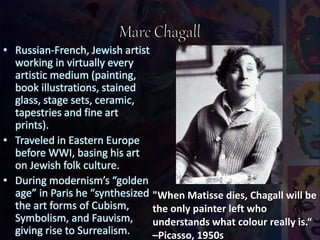 • Russian-French, Jewish artist
working in virtually every
artistic medium (painting,
book illustrations, stained
glass, stage sets, ceramic,
tapestries and fine art
prints).
• Traveled in Eastern Europe
before WWI, basing his art
on Jewish folk culture.
• During modernism’s “golden
age” in Paris he “synthesized
the art forms of Cubism,
Symbolism, and Fauvism,
giving rise to Surrealism.
"When Matisse dies, Chagall will be
the only painter left who
understands what colour really is.“
–Picasso, 1950s
 