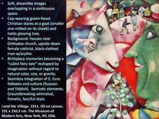 I and the Village. 1911. Oil on canvas.
191 x 150.5 cm. The Museum of
Modern Arts, New York, NY, USA.
• Soft, dreamlike images
overlapping in a continuous
space.
• Cap-wearing green-faced
Christian stares at a goat (smaller
one milked on its cheek) and
holds glowing tree.
• Background: houses near
Orthodox church, upside-down
female violinist, black-clothed
man w/scythe.
• Birthplace memories becoming a
“cubist fairy tale” reshaped by
imagination without regard to
natural color, size, or gravity.
• Seamless integration of E. Euro
folktales and culture (Russian
and Yiddish). Semiotic elements.
Groundbreaking whimsical,
frenetic, fanciful style.
 