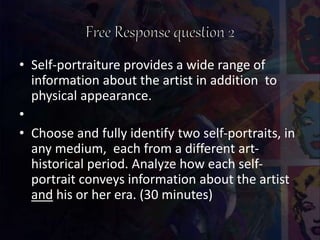 • Self-portraiture provides a wide range of
information about the artist in addition to
physical appearance.
•
• Choose and fully identify two self-portraits, in
any medium, each from a different art-
historical period. Analyze how each self-
portrait conveys information about the artist
and his or her era. (30 minutes)
 