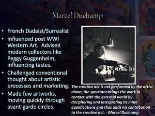 • French Dadaist/Surrealist
• Influenced post WWI
Western Art. Advised
modern collectors like
Peggy Guggenheim,
influencing tastes.
• Challenged conventional
thought about artistic
processes and marketing.
• Made few artworks,
moving quickly through
avant-garde circles.
The creative act is not performed by the artist
alone; the spectator brings the work in
contact with the external world by
deciphering and interpreting its inner
qualifications and thus adds his contribution
to the creative act. - Marcel Duchamp
 