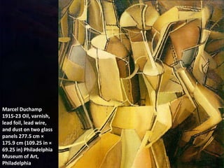 Marcel Duchamp
1915-23 Oil, varnish,
lead foil, lead wire,
and dust on two glass
panels 277.5 cm ×
175.9 cm (109.25 in ×
69.25 in) Philadelphia
Museum of Art,
Philadelphia
 