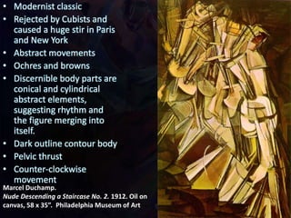 Marcel Duchamp.
Nude Descending a Staircase No. 2. 1912. Oil on
canvas, 58 x 35”. Philadelphia Museum of Art
• Modernist classic
• Rejected by Cubists and
caused a huge stir in Paris
and New York
• Abstract movements
• Ochres and browns
• Discernible body parts are
conical and cylindrical
abstract elements,
suggesting rhythm and
the figure merging into
itself.
• Dark outline contour body
• Pelvic thrust
• Counter-clockwise
movement
 