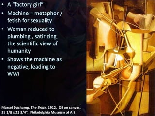 Marcel Duchamp. The Bride. 1912. Oil on canvas,
35 1/8 x 21 3/4”. Philadelphia Museum of Art
• A “factory girl”
• Machine = metaphor /
fetish for sexuality
• Woman reduced to
plumbing , satirizing
the scientific view of
humanity
• Shows the machine as
negative, leading to
WWI
 