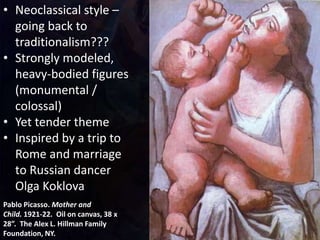 Pablo Picasso. Mother and
Child. 1921-22. Oil on canvas, 38 x
28”. The Alex L. Hillman Family
Foundation, NY.
• Neoclassical style –
going back to
traditionalism???
• Strongly modeled,
heavy-bodied figures
(monumental /
colossal)
• Yet tender theme
• Inspired by a trip to
Rome and marriage
to Russian dancer
Olga Koklova
 