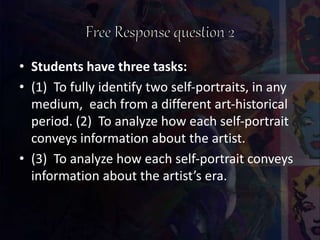 • Students have three tasks:
• (1) To fully identify two self-portraits, in any
medium, each from a different art-historical
period. (2) To analyze how each self-portrait
conveys information about the artist.
• (3) To analyze how each self-portrait conveys
information about the artist’s era.
 