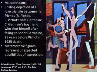Pablo Picasso. Three Dancers. 1925. Oil
on canvas, 7’ ½” x 4’ 8 ¼”. The Tate
Gallery, London.
• Macabre dance
• Chilling depiction of a
love triangle between his
friends (R. Pichot,
L. Pichot’s wife Germaine,
C. Germain’s boyfriend
who shot himself after
failing to shoot Germaine,
25 years before Pichot’s
1925 death.
• Metamorphic figures
represent unexpected
possibilities of expression.
 