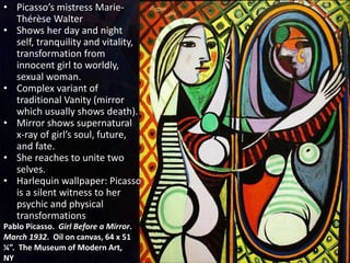 Pablo Picasso. Girl Before a Mirror.
March 1932. Oil on canvas, 64 x 51
¼”. The Museum of Modern Art,
NY
• Picasso’s mistress Marie-
Thérèse Walter
• Shows her day and night
self, tranquility and vitality,
transformation from
innocent girl to worldly,
sexual woman.
• Complex variant of
traditional Vanity (mirror
which usually shows death).
• Mirror shows supernatural
x-ray of girl’s soul, future,
and fate.
• She reaches to unite two
selves.
• Harlequin wallpaper: Picasso
is a silent witness to her
psychic and physical
transformations
 
