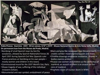 Pablo Picasso. Guernica. 1937. Oil on canvas, 11’6” x 25’8”. Museo Nacional Centro de Arte Reina Sofía, Madrid.
On permanent loan from the Museo del Prado, Madrid.
•Bombing of small Spanish town by Ger/Ity
warplanes, allowed by Spanish Nationalist Forces 26
April 1937 during Spanish Civil War (Spanish ruler
Franco practices air bombing on his own people—
mostly women and children in this town).
•Commissioned mural for the 1937 World’s Fair, Paris.
•Shows tragedy of war, suffering of the individual
innocent civilians.
•Monumental anti-war symbol; embodiment of peace
•Black and grey like newspaper (see the print too?),
creates somber mood expressing pain and chaos
•Childlike drawings emphasize innocence. Shapes of
bodies express protest.
•Picasso saw women and children as the perfection of
mankind; an assault on them is an assault on the
core of mankind.
•Prophetic vision of nuclear doom in WWII.
 