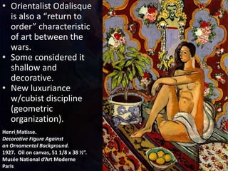 Henri Matisse.
Decorative Figure Against
an Ornamental Background.
1927. Oil on canvas, 51 1/8 x 38 ½”.
Musée National d’Art Moderne
Paris
• Orientalist Odalisque
is also a “return to
order” characteristic
of art between the
wars.
• Some considered it
shallow and
decorative.
• New luxuriance
w/cubist discipline
(geometric
organization).
 