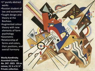 Wasily Kandinsky.
Accented Corners.
No. 247. 1923. Oil on
canvas, 51 ¼ x 51 ¼”.
Private collection.
•1st purely abstract
works
•Russian student of
law and economics
•Taught design and
theory at the
Bauhaus.
•Augmented colour
theory with new
elements of form
psychology
•Geometric
•Relationship of
forms and colors,
their positions, and
overall harmony
 