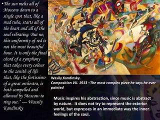 Wasily Kandinsky.
Composition VII. 1913 –The most complex piece he says he ever
painted
•The sun melts all of
Moscow down to a
single spot that, like a
mad tuba, starts all of
the heart and all of the
soul vibrating. But no,
this uniformity of red is
not the most beautiful
hour. It is only the final
chord of a symphony
that takes every colour
to the zenith of life
that, like the fortissimo
of a great orchestra, is
both compelled and
allowed by Moscow to
ring out.” — Wassily
Kandinsky
Music inspires his abstraction, since music is abstract
by nature. It does not try to represent the exterior
world, but expresses in an immediate way the inner
feelings of the soul.
 
