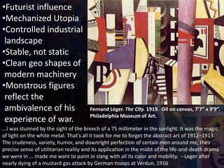 Fernand Léger. The City. 1919. Oil on canvas, 7’7” x 9’9”.
Philadelphia Museum of Art.
•Futurist influence
•Mechanized Utopia
•Controlled industrial
landscape
•Stable, not static
•Clean geo shapes of
modern machinery
•Monstrous figures
reflect the
ambivalence of his
experience of war.
...I was stunned by the sight of the breech of a 75 millimeter in the sunlight. It was the magic
of light on the white metal. That's all it took for me to forget the abstract art of 1912–1913.
The crudeness, variety, humor, and downright perfection of certain men around me, their
precise sense of utilitarian reality and its application in the midst of the life-and-death drama
we were in ... made me want to paint in slang with all its color and mobility. --Leger after
nearly dying of a mustard gas attack by German troops at Verdun, 1916
 