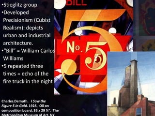 Charles Demuth. I Saw the
Figure 5 in Gold. 1928. Oil on
composition board, 36 x 29 ¾”. The
•Stieglitz group
•Developed
Precisionism (Cubist
Realism): depicts
urban and industrial
architecture.
•“Bill” = William Carlos
Williams
•5 repeated three
times = echo of the
fire truck in the night
 