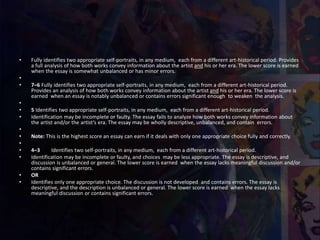 • Fully identifies two appropriate self-portraits, in any medium, each from a different art-historical period. Provides
a full analysis of how both works convey information about the artist and his or her era. The lower score is earned
when the essay is somewhat unbalanced or has minor errors.
•
• 7–6 Fully identifies two appropriate self-portraits, in any medium, each from a different art-historical period.
Provides an analysis of how both works convey information about the artist and his or her era. The lower score is
earned when an essay is notably unbalanced or contains errors significant enough to weaken the analysis.
•
• 5 Identifies two appropriate self-portraits, in any medium, each from a different art-historical period.
• Identification may be incomplete or faulty. The essay fails to analyze how both works convey information about
the artist and/or the artist’s era. The essay may be wholly descriptive, unbalanced, and contain errors.
•
• Note: This is the highest score an essay can earn if it deals with only one appropriate choice fully and correctly.
•
• 4–3 Identifies two self-portraits, in any medium, each from a different art-historical period.
• Identification may be incomplete or faulty, and choices may be less appropriate. The essay is descriptive, and
discussion is unbalanced or general. The lower score is earned when the essay lacks meaningful discussion and/or
contains significant errors.
• OR
• Identifies only one appropriate choice. The discussion is not developed and contains errors. The essay is
descriptive, and the description is unbalanced or general. The lower score is earned when the essay lacks
meaningful discussion or contains significant errors.
 