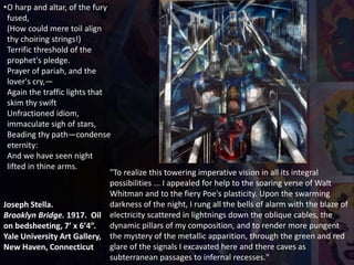 Joseph Stella.
Brooklyn Bridge. 1917. Oil
on bedsheeting, 7’ x 6’4”.
Yale University Art Gallery,
New Haven, Connecticut
•O harp and altar, of the fury
fused,
(How could mere toil align
thy choiring strings!)
Terrific threshold of the
prophet's pledge.
Prayer of pariah, and the
lover's cry,—
Again the traffic lights that
skim thy swift
Unfractioned idiom,
immaculate sigh of stars,
Beading thy path—condense
eternity:
And we have seen night
lifted in thine arms.
"To realize this towering imperative vision in all its integral
possibilities ... I appealed for help to the soaring verse of Walt
Whitman and to the fiery Poe's plasticity. Upon the swarming
darkness of the night, I rung all the bells of alarm with the blaze of
electricity scattered in lightnings down the oblique cables, the
dynamic pillars of my composition, and to render more pungent
the mystery of the metallic apparition, through the green and red
glare of the signals I excavated here and there caves as
subterranean passages to infernal recesses."
 
