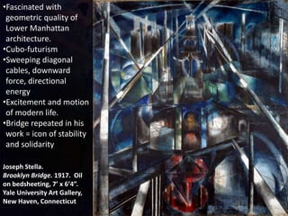 Joseph Stella.
Brooklyn Bridge. 1917. Oil
on bedsheeting, 7’ x 6’4”.
Yale University Art Gallery,
New Haven, Connecticut
•Fascinated with
geometric quality of
Lower Manhattan
architecture.
•Cubo-futurism
•Sweeping diagonal
cables, downward
force, directional
energy
•Excitement and motion
of modern life.
•Bridge repeated in his
work = icon of stability
and solidarity
 