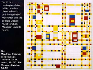 Piet
Mondrian. Broadway
Boogie Woogie.
. 1942-43. Oil on
canvas, 50 x 50”. The
Museum of Modern
Art, NY.
•But in this
masterpiece later
in life, here is a
clear-real world
grid (blueprint) of
Manhattan and the
booggie woogie
music to which
Mondrian loved to
dance.
 