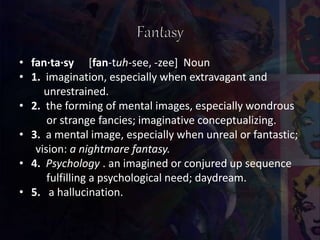 • fan·ta·sy [fan-tuh-see, -zee] Noun
• 1. imagination, especially when extravagant and
unrestrained.
• 2. the forming of mental images, especially wondrous
or strange fancies; imaginative conceptualizing.
• 3. a mental image, especially when unreal or fantastic;
vision: a nightmare fantasy.
• 4. Psychology . an imagined or conjured up sequence
fulfilling a psychological need; daydream.
• 5. a hallucination.
 