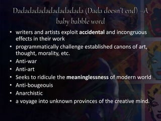 • writers and artists exploit accidental and incongruous
effects in their work
• programmatically challenge established canons of art,
thought, morality, etc.
• Anti-war
• Anti-art
• Seeks to ridicule the meaninglessness of modern world
• Anti-bougeouis
• Anarchistic
• a voyage into unknown provinces of the creative mind.
 