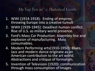 1. WWI (1914-1918): Ending of empires,
throwing Europe into a creative tumult
2. WWII (1939-1945): Deadliest human conflict.
Rise of U.S. as military world presence.
3. Ford’s Mass Car Production: Assembly line and
explosion of manufacturing. Mass
consumables.
4. Modern Performing arts(1910-1950): Blues,
Jazz and modern dance originate as an
American contribution to the art world.
Abstractions and critique of formalism.
5. Invention of Television (1920): communication
through mass consumption of images
 