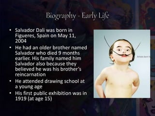 • Salvador Dali was born in
Figueres, Spain on May 11,
2004
• He had an older brother named
Salvador who died 9 months
earlier. His family named him
Salvador also because they
believed he was his brother’s
reincarnation
• He attended drawing school at
a young age
• His first public exhibition was in
1919 (at age 15)
 