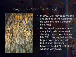 • In 1922, Dali moved to Madrid
and studied at the Academia
de San Fernando (School of
Fine Arts)
• He became known as eccentric
- long hair, side burns, coat,
stockings, knee breeches in a
late 19th century fashion. He
began experimenting with
Cubist style paintings;
however, he didn’t really know
what he was doing.
 