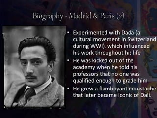 • Experimented with Dada (a
cultural movement in Switzerland
during WWI), which influenced
his work throughout his life
• He was kicked out of the
academy when he told his
professors that no one was
qualified enough to grade him
• He grew a flamboyant moustache
that later became iconic of Dali.
 