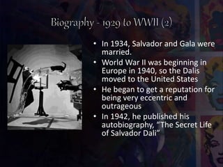 • In 1934, Salvador and Gala were
married.
• World War II was beginning in
Europe in 1940, so the Dalis
moved to the United States
• He began to get a reputation for
being very eccentric and
outrageous
• In 1942, he published his
autobiography, “The Secret Life
of Salvador Dali”
 