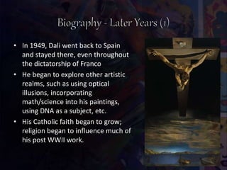• In 1949, Dali went back to Spain
and stayed there, even throughout
the dictatorship of Franco
• He began to explore other artistic
realms, such as using optical
illusions, incorporating
math/science into his paintings,
using DNA as a subject, etc.
• His Catholic faith began to grow;
religion began to influence much of
his post WWII work.
 