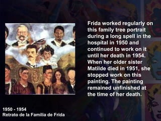 1950 - 1954
Retrato de la Familia de Frida
Frida worked regularly on
this family tree portrait
during a long spell in the
hospital in 1950 and
continued to work on it
until her death in 1954.
When her older sister
Matilde died in 1951, she
stopped work on this
painting. The painting
remained unfinished at
the time of her death.
 