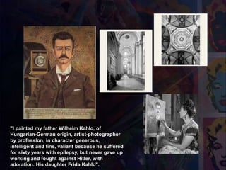 1951
Retrato de Mi Padre"I painted my father Wilhelm Kahlo, of
Hungarian-German origin, artist-photographer
by profession, in character generous,
intelligent and fine, valiant because he suffered
for sixty years with epilepsy, but never gave up
working and fought against Hitler, with
adoration. His daughter Frida Kahlo".
 