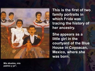 Mis abuelos, mis
padres y yo",
This is the first of two
family portraits in
which Frida was
tracing the history of
her ancestry.
She appears as a
little girl in the
courtyard of the Blue
House in Coyoacan,
Mexico, where she
was born.
 