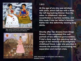 1.913
At the age of six she was stricken
with polio, which left her with a limp.
Her left leg looking thinner than the
other. In childhood, she was
nevertheless a fearless tomboy, and
this made Frida her father's favorite.
Kahlo hid this deformity wearing long
skirts.
1939 Las Dos Fridas
1932. Autorretrato en la frontera entre México y
Estados Unidos
After being in America for nearly three years,
Frida was growing homesick for Mexico.
Shortly after her divorce from Diego
Rivera, Frida completed this self-
portrait of two different personalities.
Frida's diary says this painting had its
origin in her memory of an imaginary
childhood friend. Later she admitted it
records the emotions surrounding her
separation and martial crisis.
 