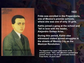 1922
Frida was enrolled in the Preparatoria,
one of Mexico's premier schools,
where she was one of only 35 girls.
Kahlo joined a gang at the school and
¨fell in love with the leader,
Alejandro Gomez Arias.
During this period, Kahlo also
witnessed violent armed struggles in
the streets of Mexico City as the
Mexican Revolution.
1928 Retrato de Alejandro Gómez Arias
The legend in the upper right corner of the
painting reads: "Alex, with affection I painted your
portrait, that he is one of my comrades forever,
Frida Kahlo, 30 years later".
 