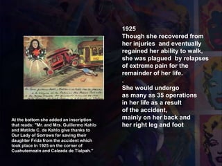 1925
Though she recovered from
her injuries and eventually
regained her ability to walk,
she was plagued by relapses
of extreme pain for the
remainder of her life.
.
She would undergo
as many as 35 operations
in her life as a result
of the accident,
mainly on her back and
her right leg and foot
At the bottom she added an inscription
that reads: "Mr. and Mrs. Guillermo Kahlo
and Matilde C. de Kahlo give thanks to
Our Lady of Sorrows for saving their
daughter Frida from the accident which
took place in 1925 on the corner of
Cuahutemozin and Calzada de Tlalpah."
1940 Retablo
 