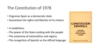 The Constitution of 1978
• Organises Spain as a democratic state
• Guarantees the rights and liberties of its citizens
• It establishes:
--The power of the State residing with the people
--The autonomy of nationalities and regions
--The recognition of Spanish as the official language
 