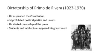 Dictatorship of Primo de Rivera (1923-1930)
• He suspended the Constitution
and prohibited political parties and unions
• He started censorship of the press
• Students and intellectuals opposed his government
 